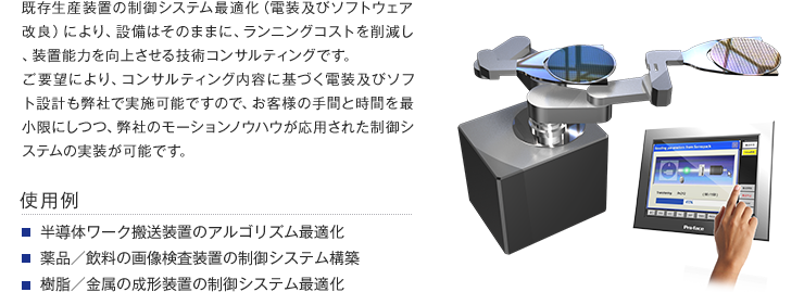 既存生産装置の制御システム最適化（電装及びソフトウェア改良）により、設備はそのままに、ランニングコストを削減し、装置能力を向上させる技術コンサルティングです。 ご要望により、コンサルティング内容に基づく電装及びソフト設計も弊社で実施可能ですので、お客様の手間と時間を最小限にしつつ、弊社のモーションノウハウが応用された制御システムの実装が可能です。【使用例】・半導体ワーク搬送装置のアルゴリズム最適化・薬品／飲料の画像検査装置の制御システム構築・樹脂／金属の成形装置の制御システム最適化