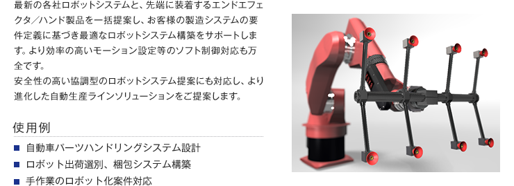 最新の各社ロボットシステムと、先端に装着するエンドエフェクタ／ハンド製品を一括提案し、お客様の製造システムの要件定義に基づき最適なロボットシステム構築をサポートします。より効率の高いモーション設定等のソフト制御対応も万全です。安全性の高い協調型のロボットシステム提案にも対応し、より進化した自動生産ラインソリューションをご提案します。【使用例】・自動車パーツハンドリングシステム設計・ロボット出荷選別、梱包システム構築・手作業のロボット化案件対応