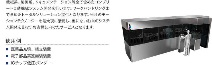 機械系、制御系、ドキュメンテーション等全て含めたコンプリート自動機械システム開発を行います。ワークハンドリングまで含めたトータルソリューション提供となります。当社のモーションテクノロジーを最大現に活用し、他にない独自のシステム開発を目指すお客様に向けたサービスとなります。【使用例】・医薬品充填、組立装置・電子部品高速実装装置・ICチップ低圧ボンダー